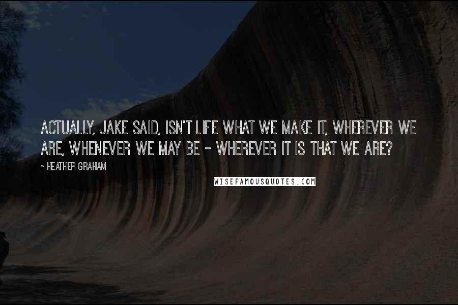 Heather Graham Quotes: Actually, Jake said, isn't life what we make it, wherever we are, whenever we may be - wherever it is that we are?