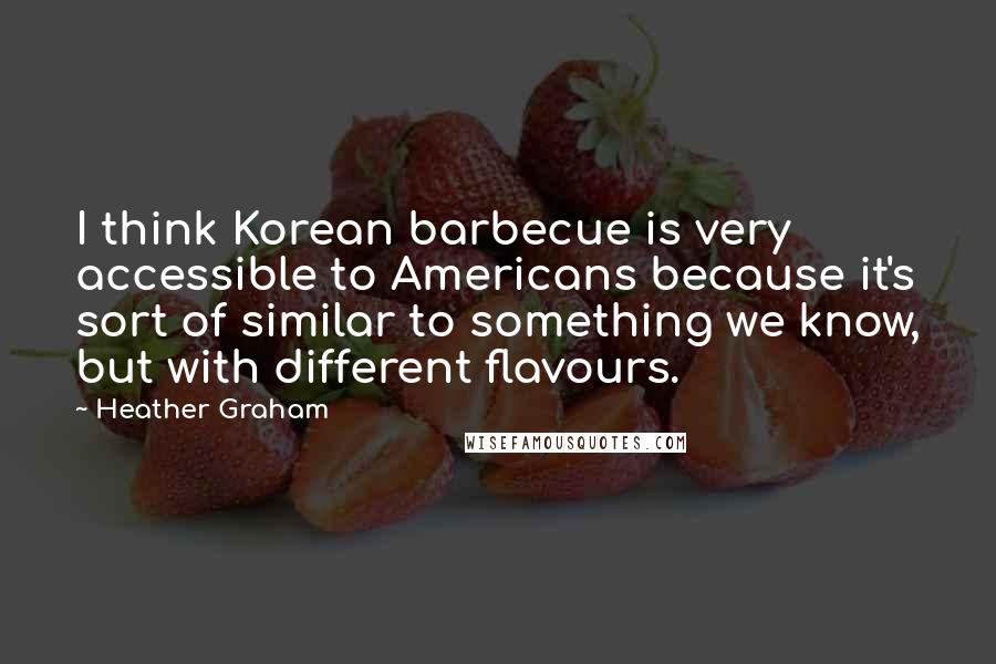 Heather Graham Quotes: I think Korean barbecue is very accessible to Americans because it's sort of similar to something we know, but with different flavours.