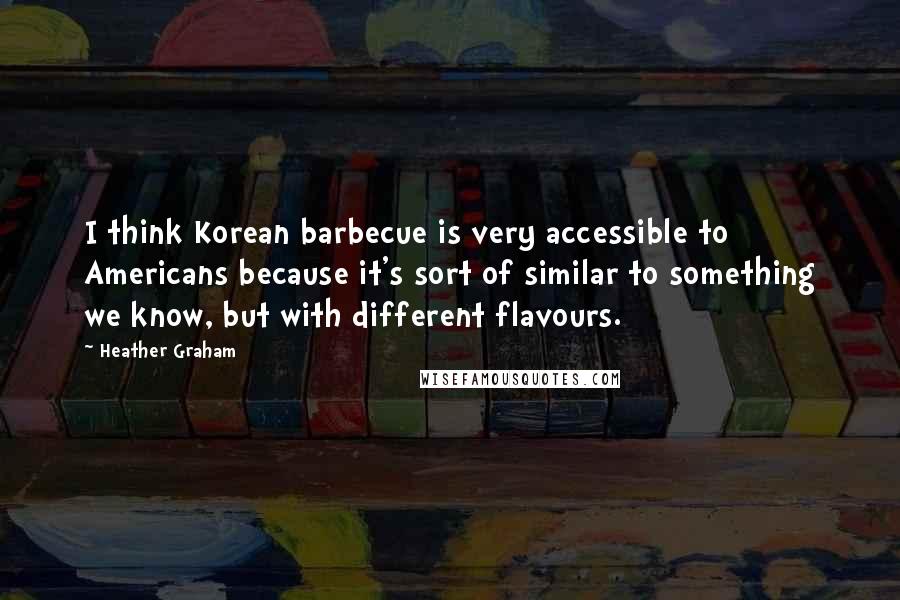 Heather Graham Quotes: I think Korean barbecue is very accessible to Americans because it's sort of similar to something we know, but with different flavours.