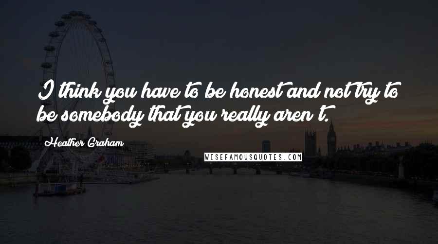 Heather Graham Quotes: I think you have to be honest and not try to be somebody that you really aren't.