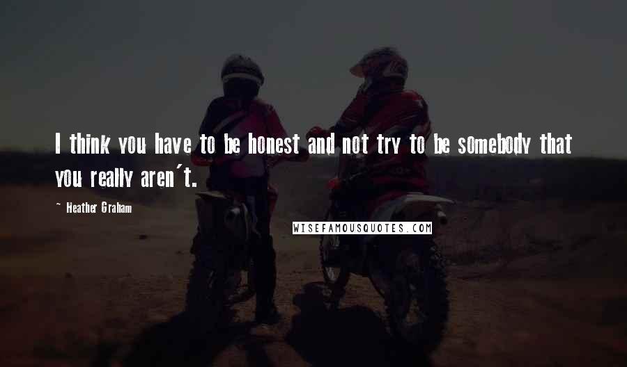 Heather Graham Quotes: I think you have to be honest and not try to be somebody that you really aren't.