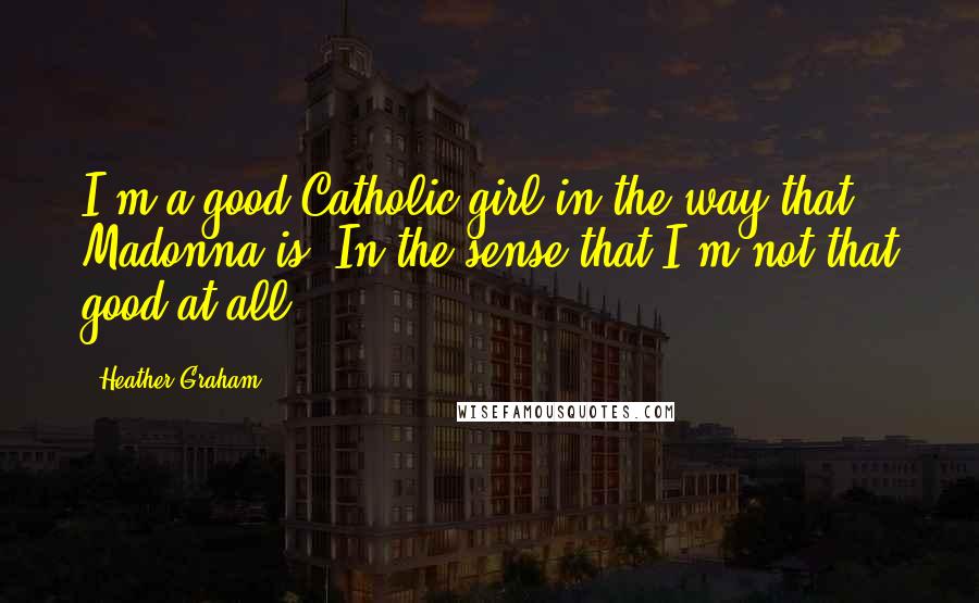 Heather Graham Quotes: I'm a good Catholic girl in the way that Madonna is. In the sense that I'm not that good at all.