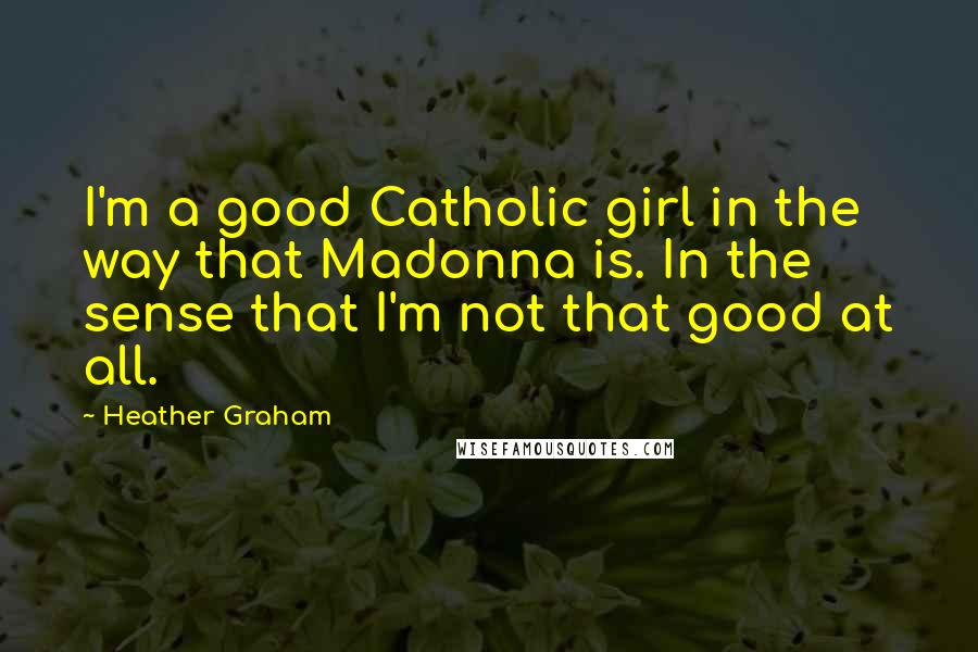Heather Graham Quotes: I'm a good Catholic girl in the way that Madonna is. In the sense that I'm not that good at all.