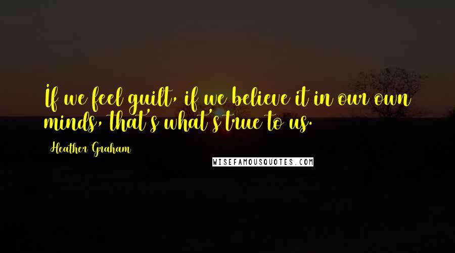 Heather Graham Quotes: If we feel guilt, if we believe it in our own minds, that's what's true to us.