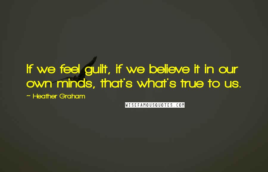 Heather Graham Quotes: If we feel guilt, if we believe it in our own minds, that's what's true to us.
