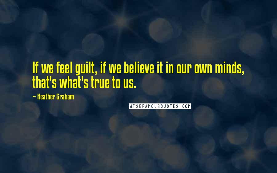 Heather Graham Quotes: If we feel guilt, if we believe it in our own minds, that's what's true to us.