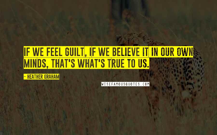 Heather Graham Quotes: If we feel guilt, if we believe it in our own minds, that's what's true to us.