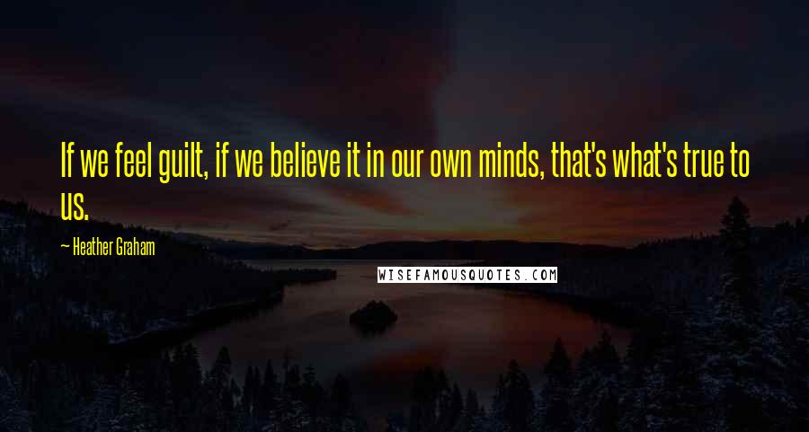 Heather Graham Quotes: If we feel guilt, if we believe it in our own minds, that's what's true to us.