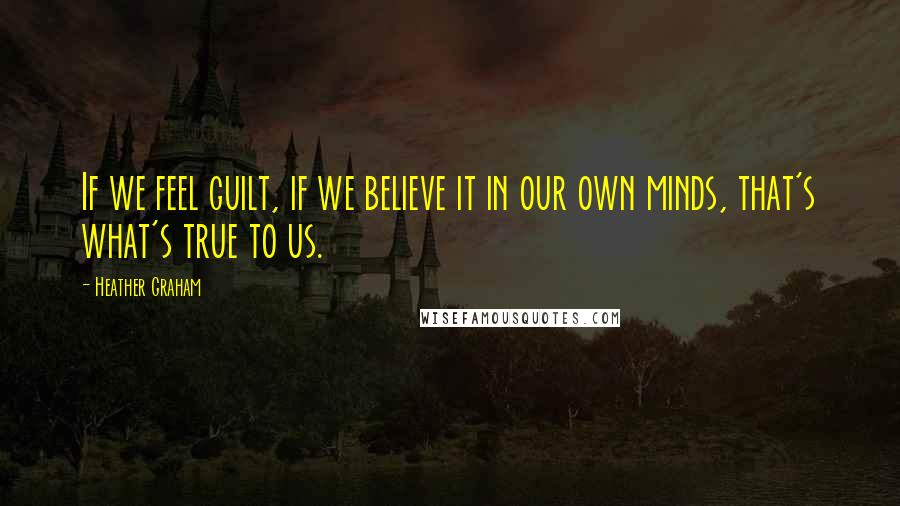 Heather Graham Quotes: If we feel guilt, if we believe it in our own minds, that's what's true to us.