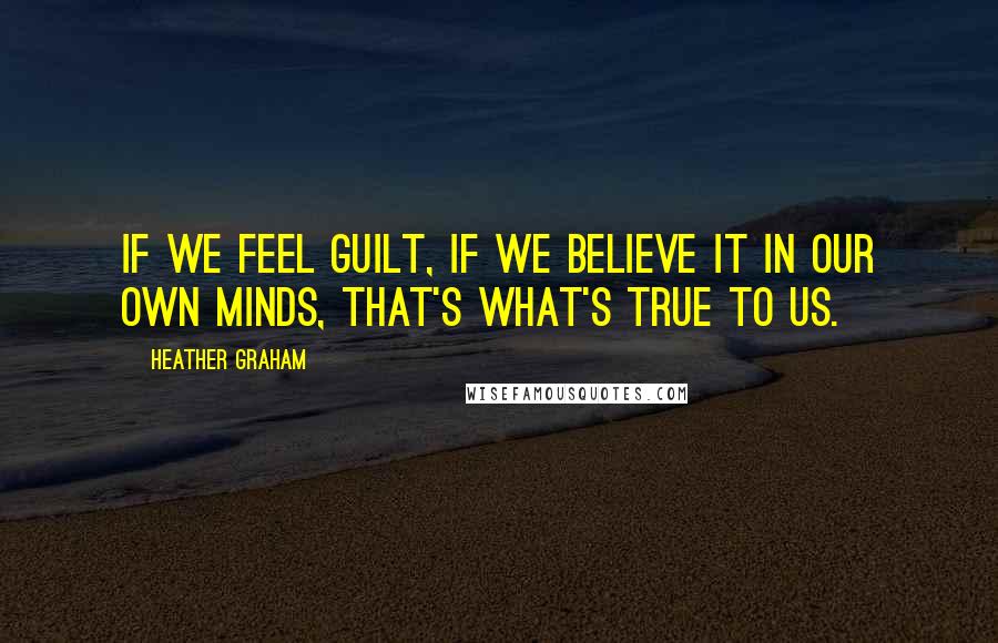 Heather Graham Quotes: If we feel guilt, if we believe it in our own minds, that's what's true to us.