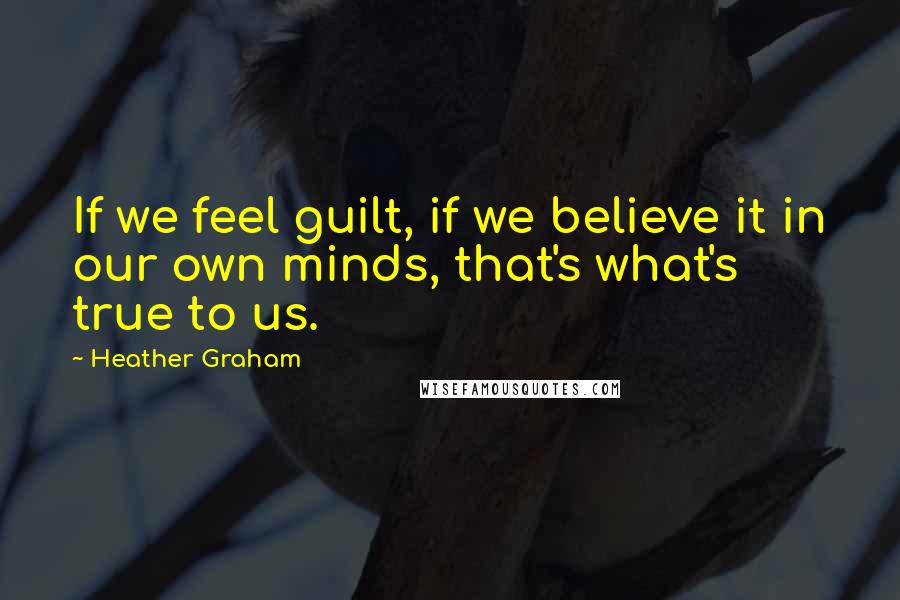 Heather Graham Quotes: If we feel guilt, if we believe it in our own minds, that's what's true to us.