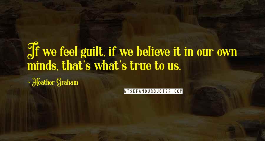 Heather Graham Quotes: If we feel guilt, if we believe it in our own minds, that's what's true to us.