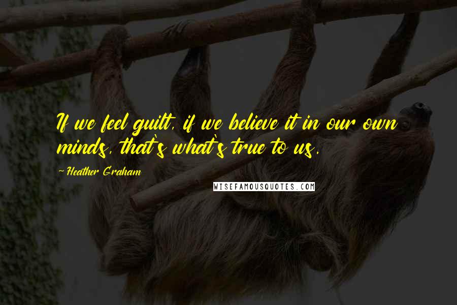 Heather Graham Quotes: If we feel guilt, if we believe it in our own minds, that's what's true to us.