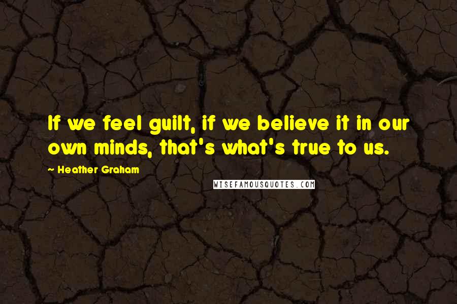 Heather Graham Quotes: If we feel guilt, if we believe it in our own minds, that's what's true to us.