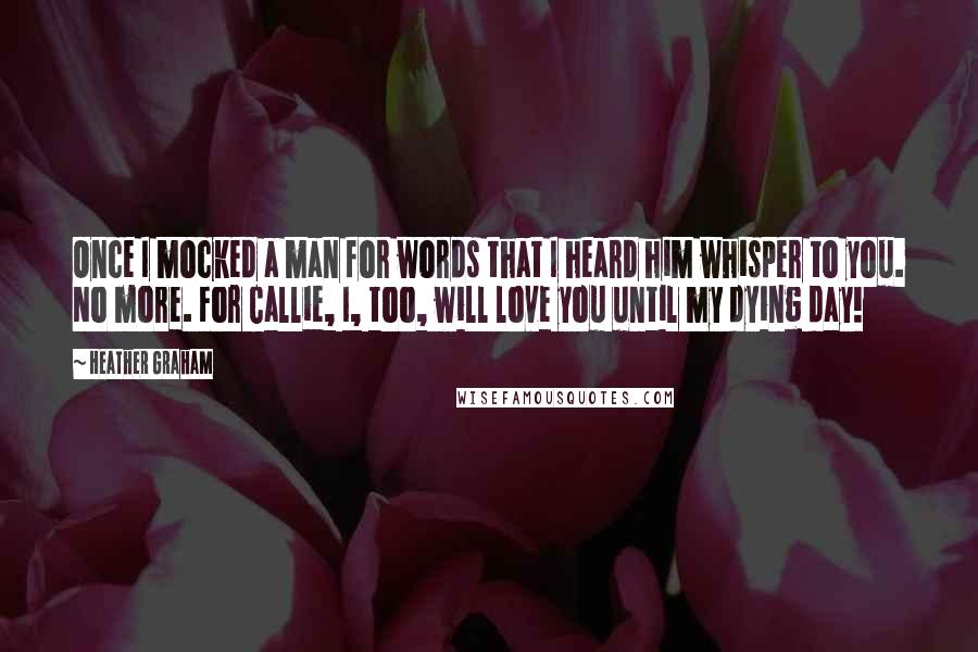 Heather Graham Quotes: Once I mocked a man for words that I heard him whisper to you. No more. For Callie, I, too, will love you until my dying day!