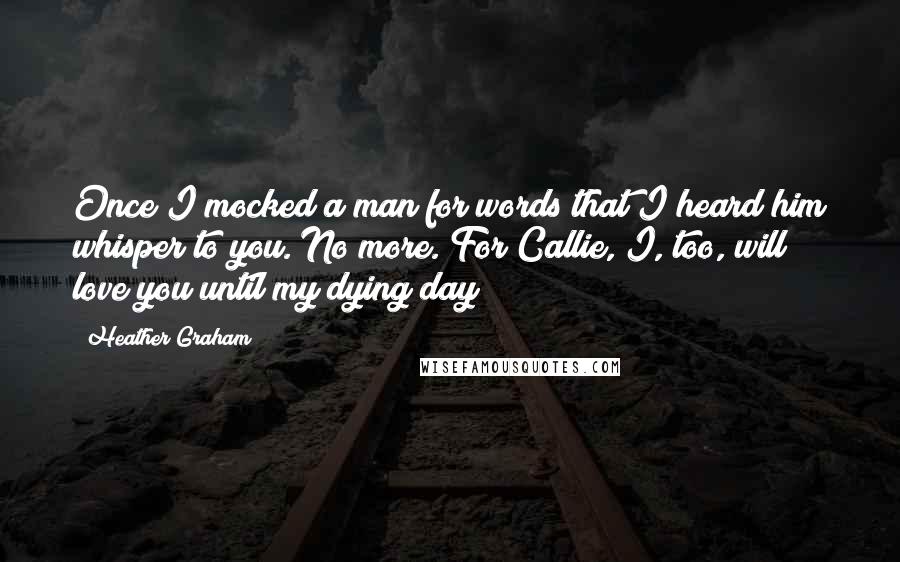 Heather Graham Quotes: Once I mocked a man for words that I heard him whisper to you. No more. For Callie, I, too, will love you until my dying day!