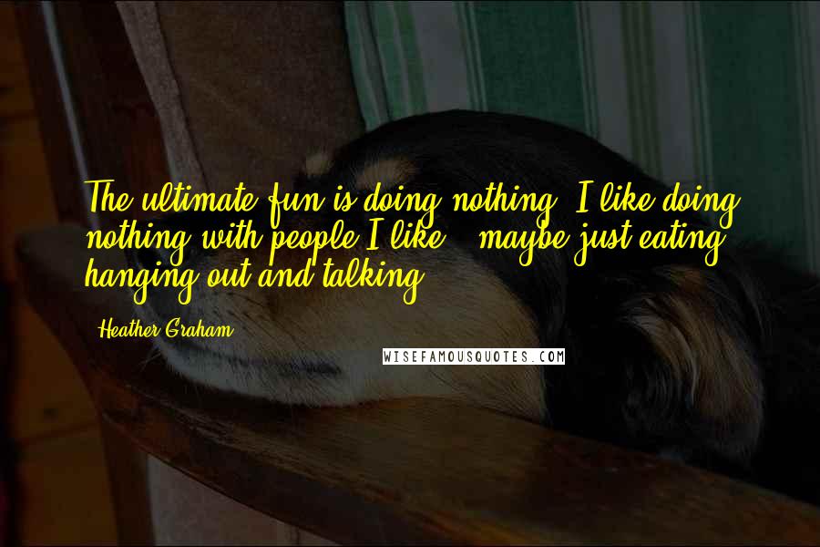 Heather Graham Quotes: The ultimate fun is doing nothing. I like doing nothing with people I like - maybe just eating, hanging out and talking.