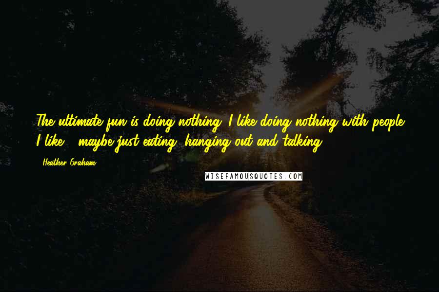 Heather Graham Quotes: The ultimate fun is doing nothing. I like doing nothing with people I like - maybe just eating, hanging out and talking.