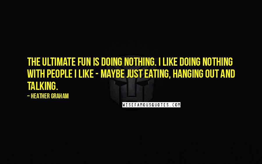 Heather Graham Quotes: The ultimate fun is doing nothing. I like doing nothing with people I like - maybe just eating, hanging out and talking.
