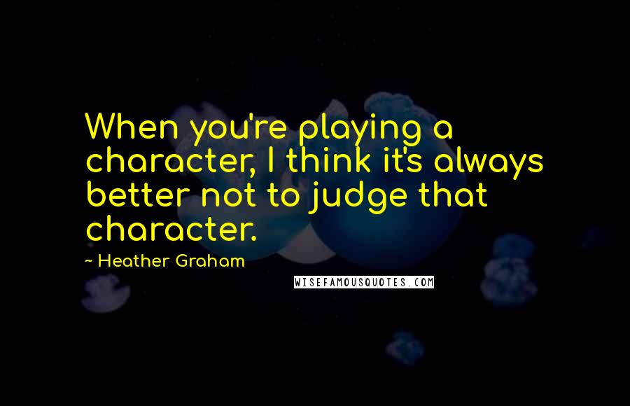 Heather Graham Quotes: When you're playing a character, I think it's always better not to judge that character.
