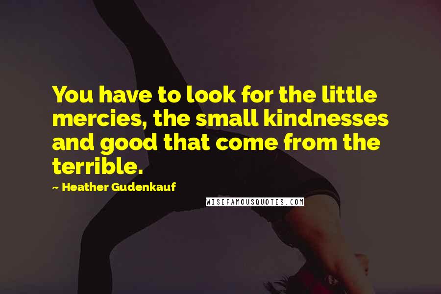 Heather Gudenkauf Quotes: You have to look for the little mercies, the small kindnesses and good that come from the terrible.