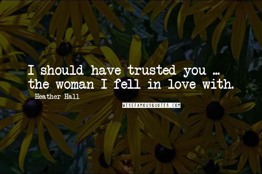 Heather Hall Quotes: I should have trusted you ... the woman I fell in love with.