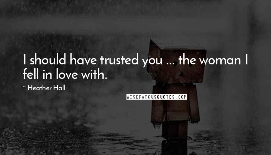 Heather Hall Quotes: I should have trusted you ... the woman I fell in love with.