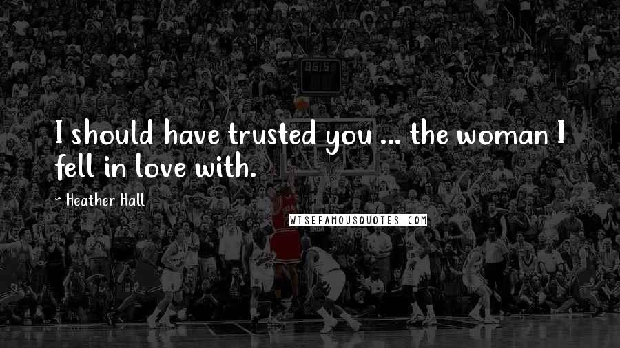 Heather Hall Quotes: I should have trusted you ... the woman I fell in love with.