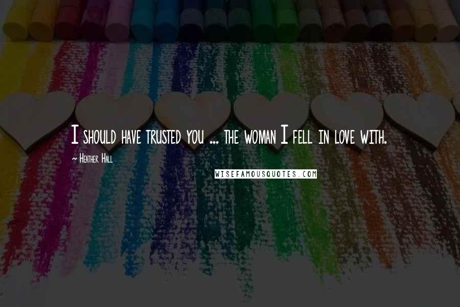 Heather Hall Quotes: I should have trusted you ... the woman I fell in love with.