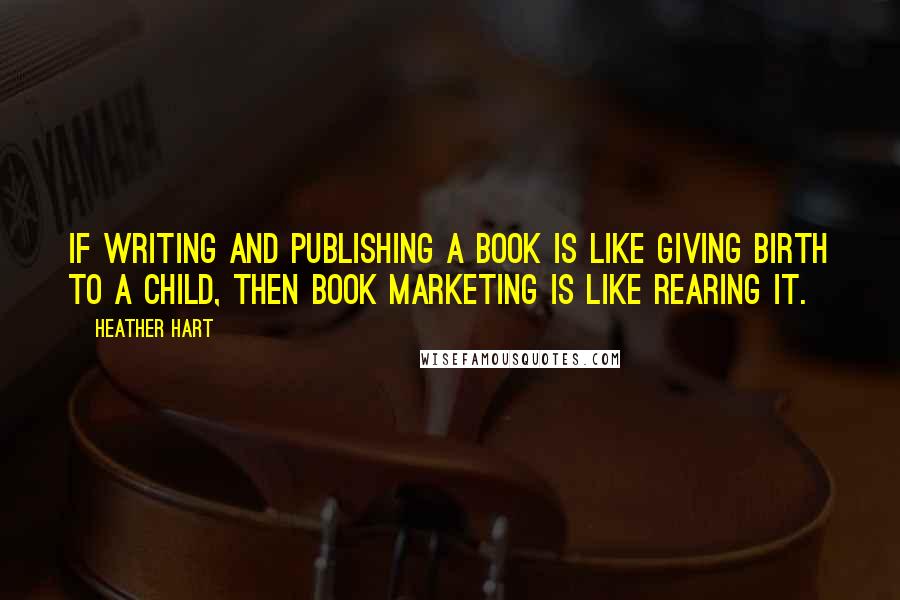 Heather Hart Quotes: If writing and publishing a book is like giving birth to a child, then book marketing is like rearing it.