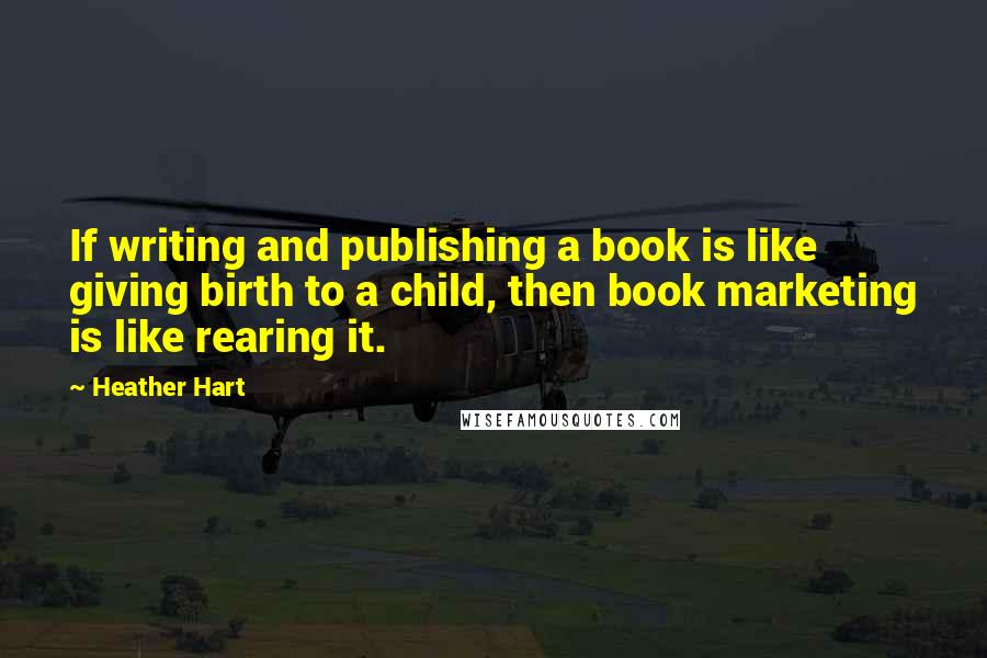 Heather Hart Quotes: If writing and publishing a book is like giving birth to a child, then book marketing is like rearing it.