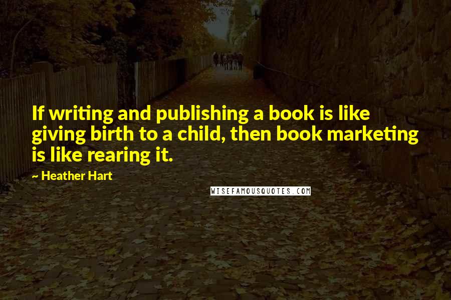 Heather Hart Quotes: If writing and publishing a book is like giving birth to a child, then book marketing is like rearing it.
