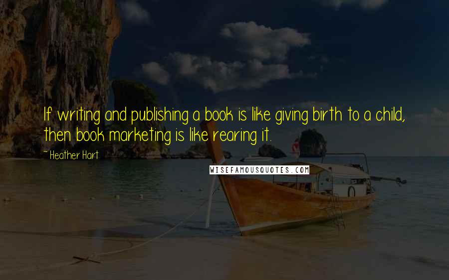 Heather Hart Quotes: If writing and publishing a book is like giving birth to a child, then book marketing is like rearing it.