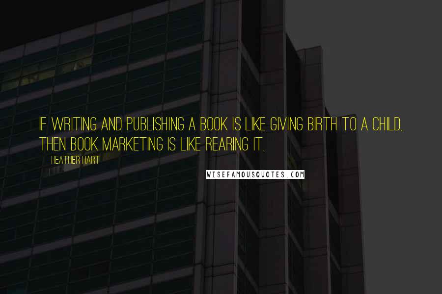 Heather Hart Quotes: If writing and publishing a book is like giving birth to a child, then book marketing is like rearing it.