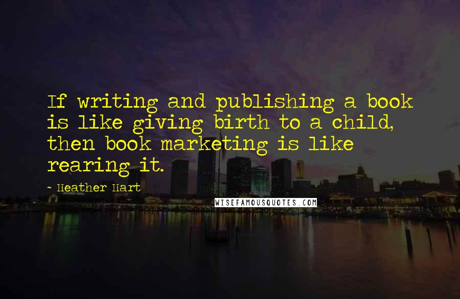 Heather Hart Quotes: If writing and publishing a book is like giving birth to a child, then book marketing is like rearing it.