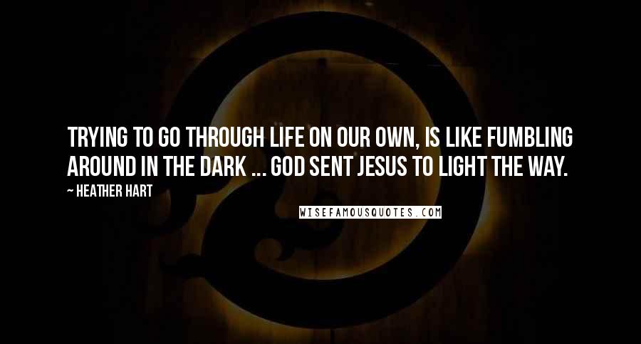 Heather Hart Quotes: Trying to go through life on our own, is like fumbling around in the dark ... God sent Jesus to light the way.