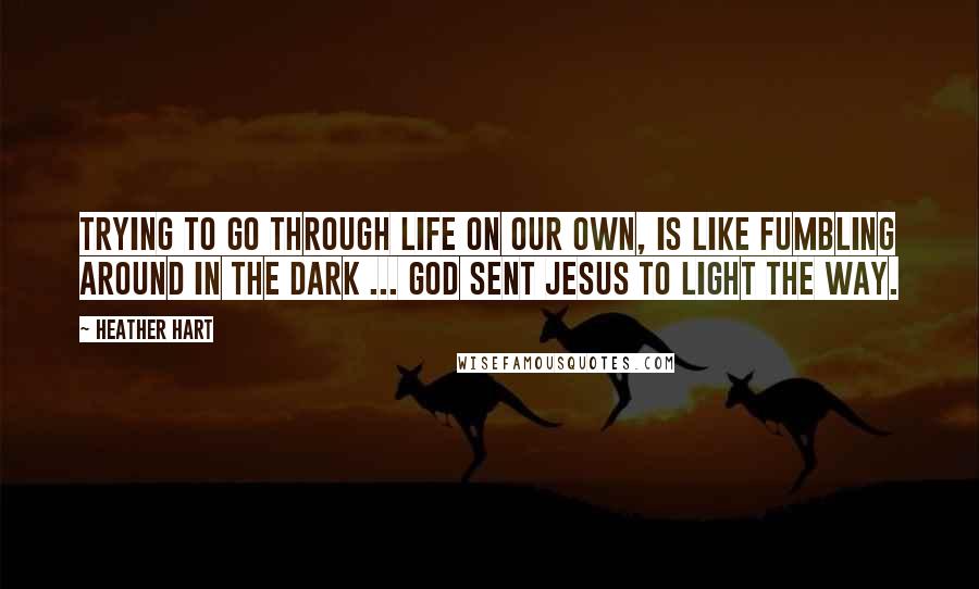 Heather Hart Quotes: Trying to go through life on our own, is like fumbling around in the dark ... God sent Jesus to light the way.