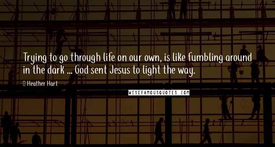 Heather Hart Quotes: Trying to go through life on our own, is like fumbling around in the dark ... God sent Jesus to light the way.