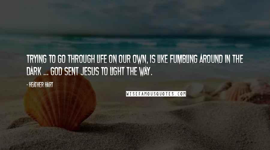 Heather Hart Quotes: Trying to go through life on our own, is like fumbling around in the dark ... God sent Jesus to light the way.