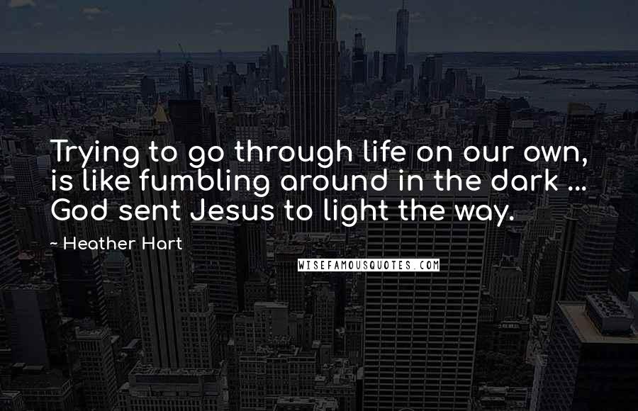 Heather Hart Quotes: Trying to go through life on our own, is like fumbling around in the dark ... God sent Jesus to light the way.