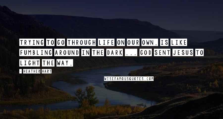 Heather Hart Quotes: Trying to go through life on our own, is like fumbling around in the dark ... God sent Jesus to light the way.