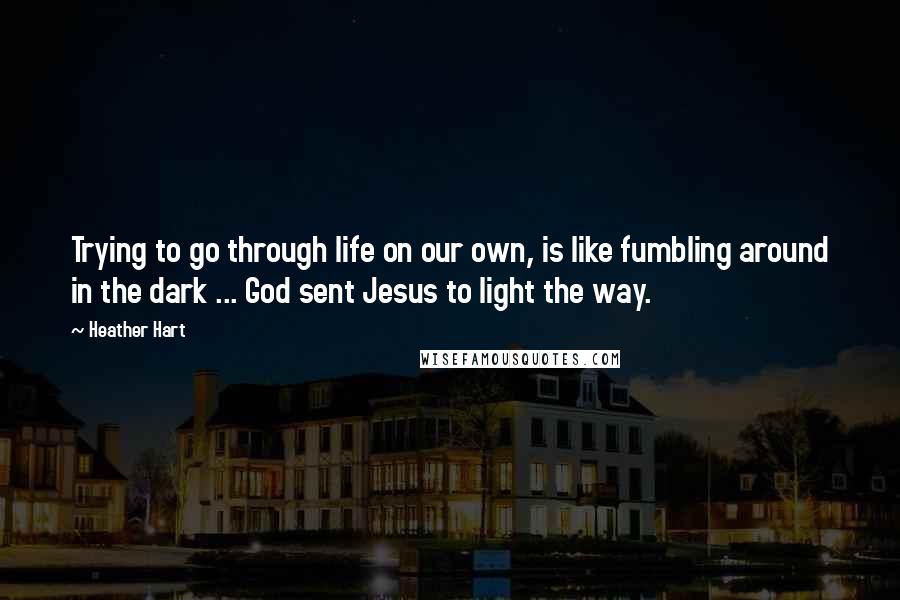 Heather Hart Quotes: Trying to go through life on our own, is like fumbling around in the dark ... God sent Jesus to light the way.