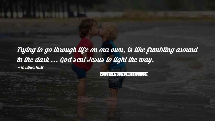 Heather Hart Quotes: Trying to go through life on our own, is like fumbling around in the dark ... God sent Jesus to light the way.
