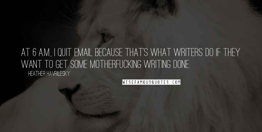 Heather Havrilesky Quotes: At 6 A.M., I quit email because that's what writers do if they want to get some motherfucking writing done.