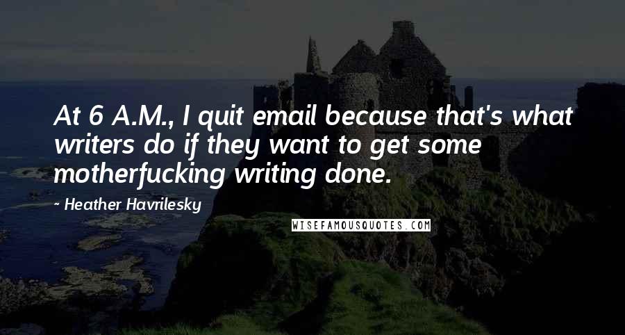 Heather Havrilesky Quotes: At 6 A.M., I quit email because that's what writers do if they want to get some motherfucking writing done.