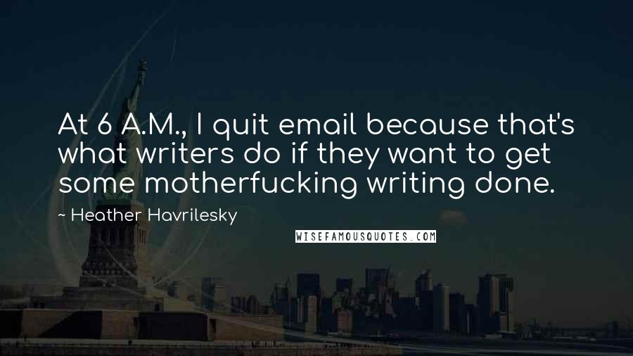 Heather Havrilesky Quotes: At 6 A.M., I quit email because that's what writers do if they want to get some motherfucking writing done.