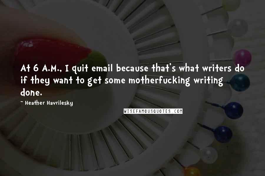 Heather Havrilesky Quotes: At 6 A.M., I quit email because that's what writers do if they want to get some motherfucking writing done.