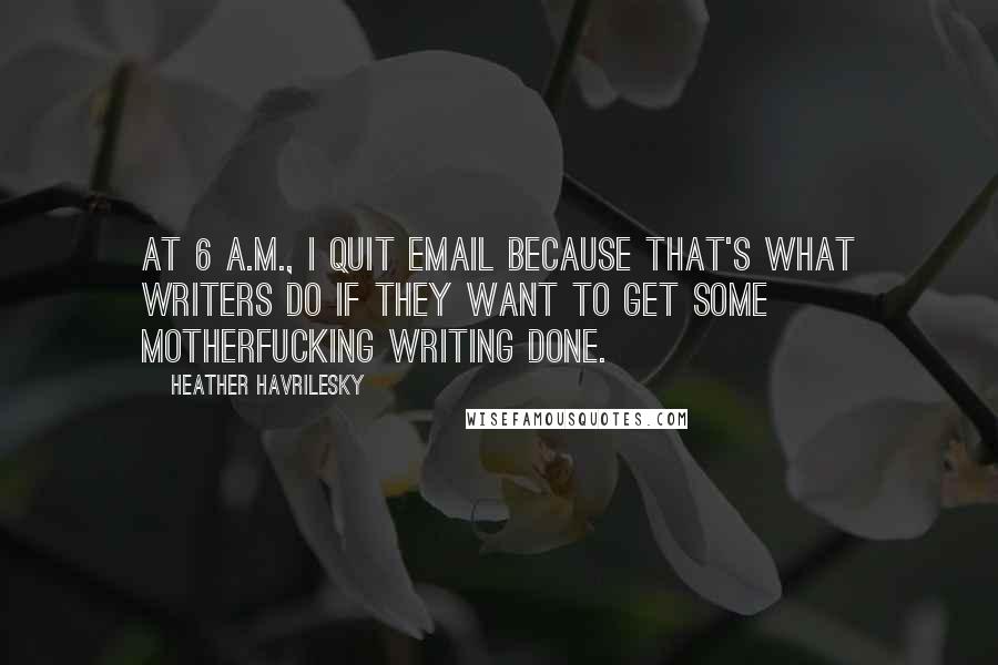 Heather Havrilesky Quotes: At 6 A.M., I quit email because that's what writers do if they want to get some motherfucking writing done.