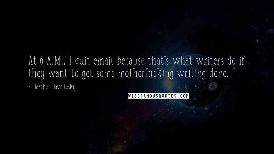 Heather Havrilesky Quotes: At 6 A.M., I quit email because that's what writers do if they want to get some motherfucking writing done.