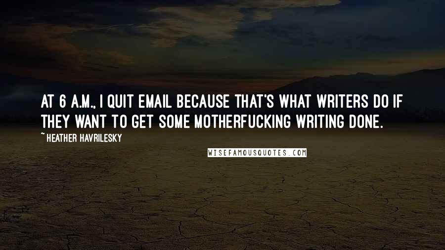 Heather Havrilesky Quotes: At 6 A.M., I quit email because that's what writers do if they want to get some motherfucking writing done.